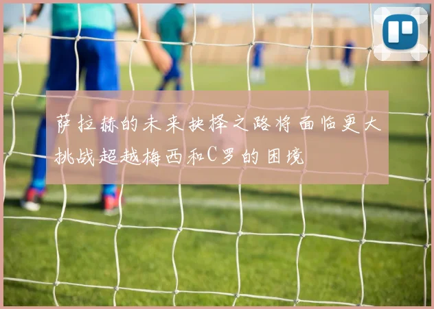 萨拉赫的未来抉择之路将面临更大挑战超越梅西和C罗的困境