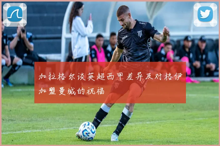 加拉格尔谈英超西甲差异及对格伊加盟曼城的祝福