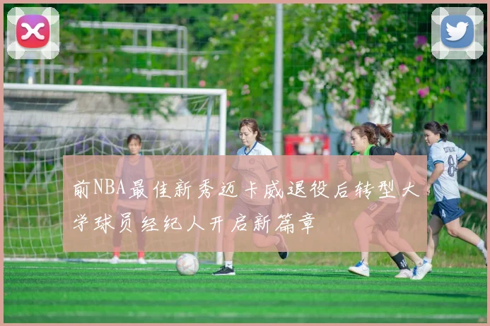 前NBA最佳新秀迈卡威退役后转型大学球员经纪人开启新篇章
