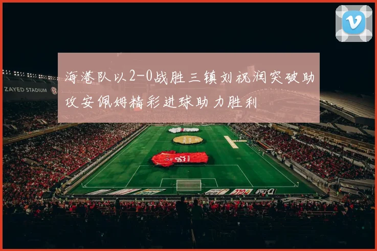 海港队以2-0战胜三镇刘祝润突破助攻安佩姆精彩进球助力胜利