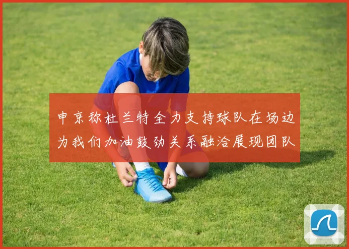 申京称杜兰特全力支持球队在场边为我们加油鼓劲关系融洽展现团队精神