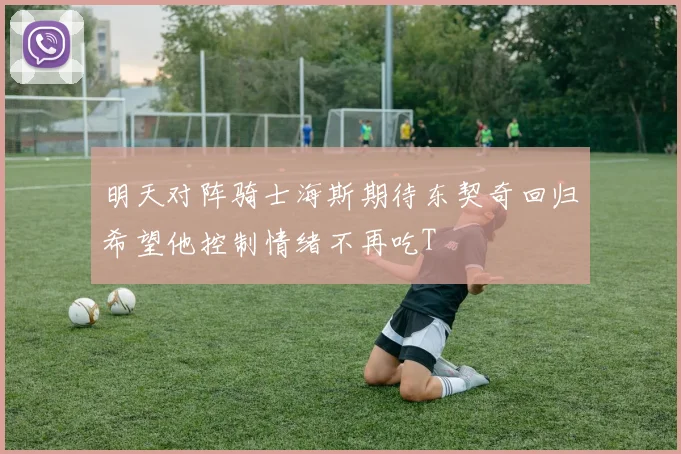明天对阵骑士海斯期待东契奇回归希望他控制情绪不再吃T