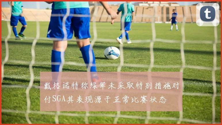 戴格诺特称绿军未采取特别措施对付SGA其表现源于正常比赛状态