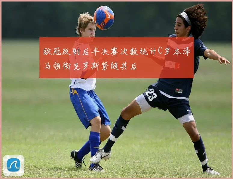 欧冠改制后半决赛次数统计C罗本泽马领衔克罗斯紧随其后