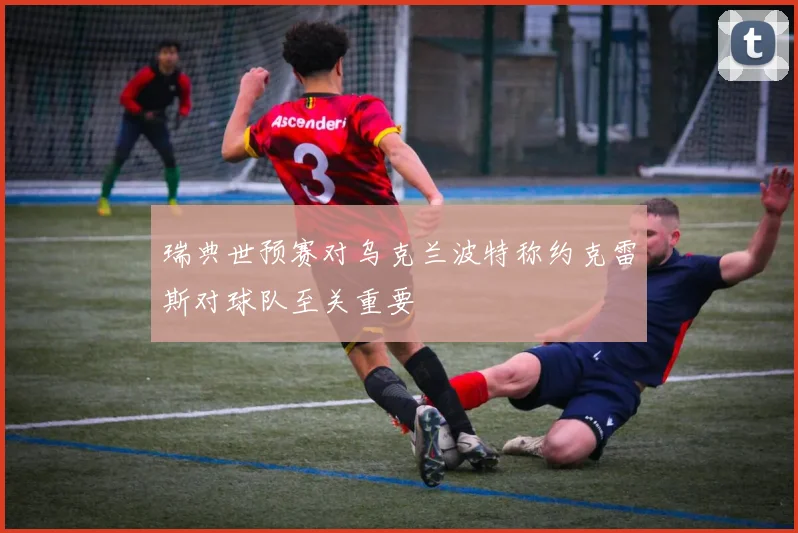 瑞典世预赛对乌克兰波特称约克雷斯对球队至关重要