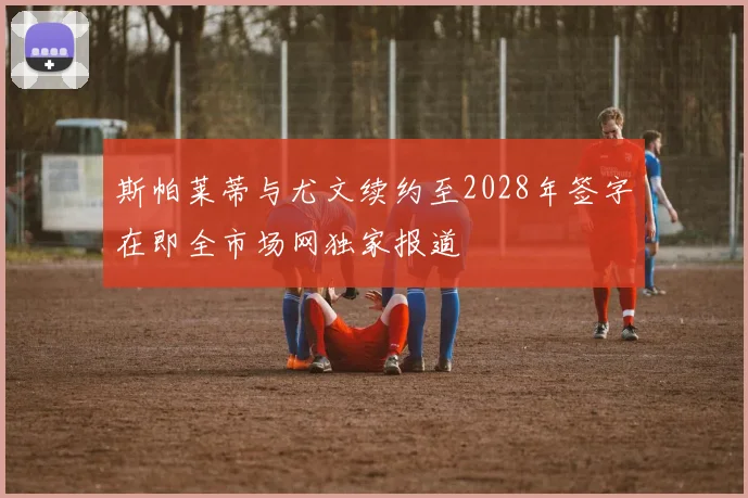 斯帕莱蒂与尤文续约至2028年签字在即全市场网独家报道